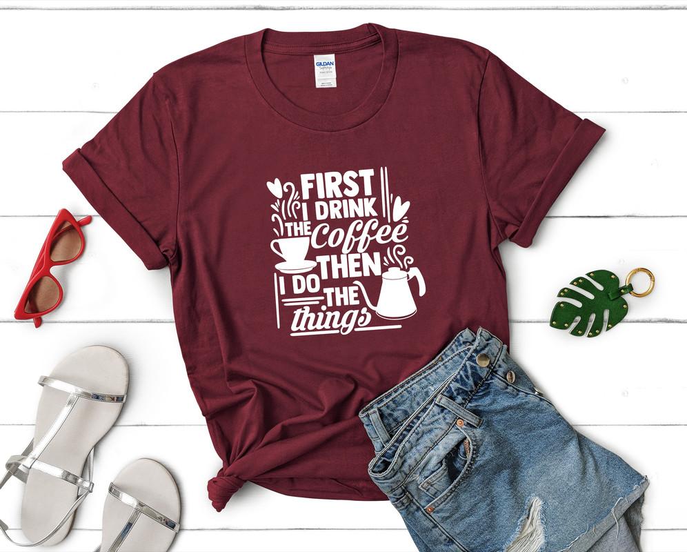 First I Drink The Coffee Then I Do The Things t shirts for women. Custom t shirts, ladies t shirts. Maroon shirt, tee shirts.